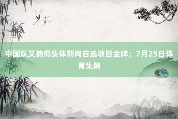 中国队又摘得集体期间自选项目金牌；7月25日体育集锦