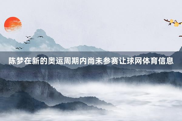 陈梦在新的奥运周期内尚未参赛让球网体育信息