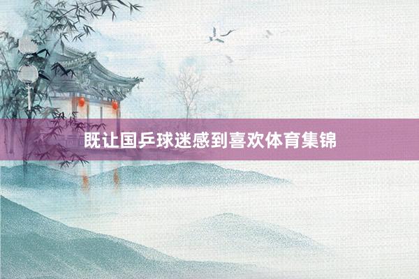 既让国乒球迷感到喜欢体育集锦