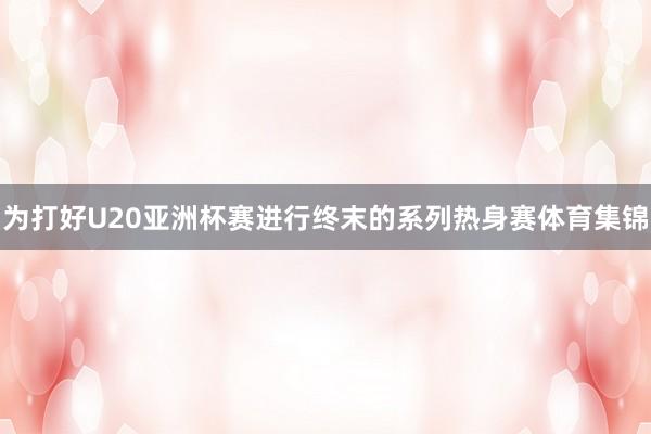 为打好U20亚洲杯赛进行终末的系列热身赛体育集锦