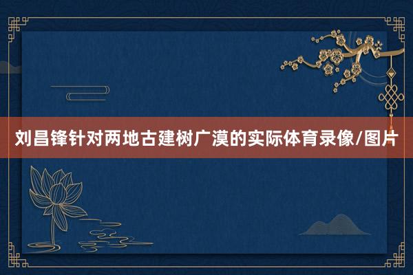 刘昌锋针对两地古建树广漠的实际体育录像/图片