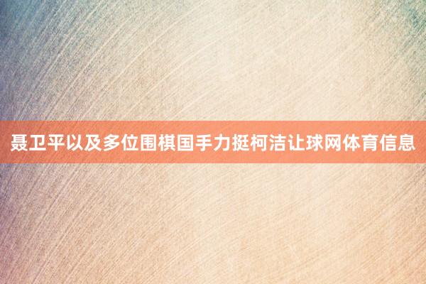 聂卫平以及多位围棋国手力挺柯洁让球网体育信息