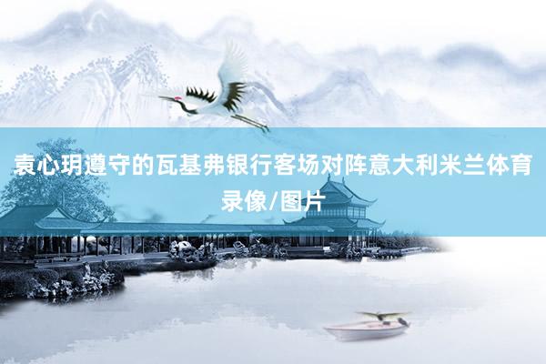 袁心玥遵守的瓦基弗银行客场对阵意大利米兰体育录像/图片