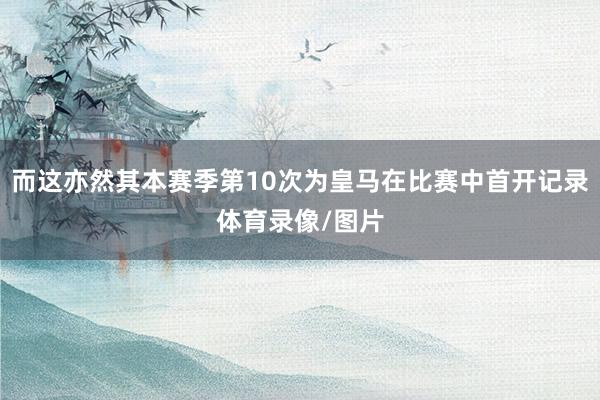 而这亦然其本赛季第10次为皇马在比赛中首开记录体育录像/图片