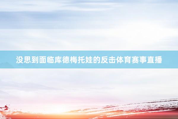 没思到面临库德梅托娃的反击体育赛事直播