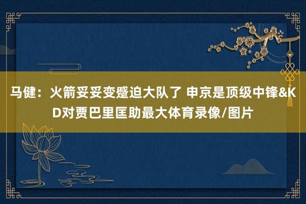 马健：火箭妥妥变蹙迫大队了 申京是顶级中锋&KD对贾巴里匡助最大体育录像/图片