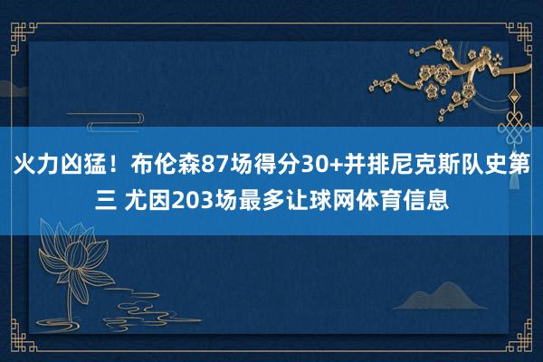 火力凶猛！布伦森87场得分30+并排尼克斯队史第三 尤因203场最多让球网体育信息