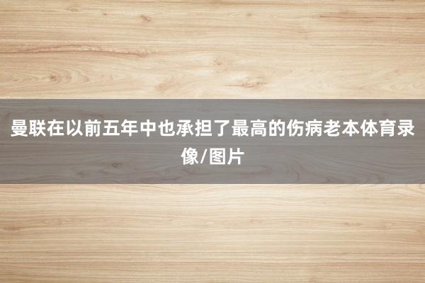 曼联在以前五年中也承担了最高的伤病老本体育录像/图片