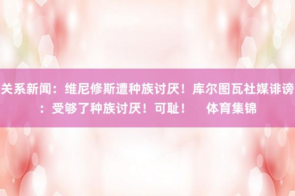 关系新闻：维尼修斯遭种族讨厌！库尔图瓦社媒诽谤：受够了种族讨厌！可耻！    体育集锦