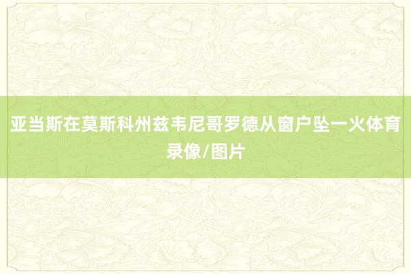 亚当斯在莫斯科州兹韦尼哥罗德从窗户坠一火体育录像/图片