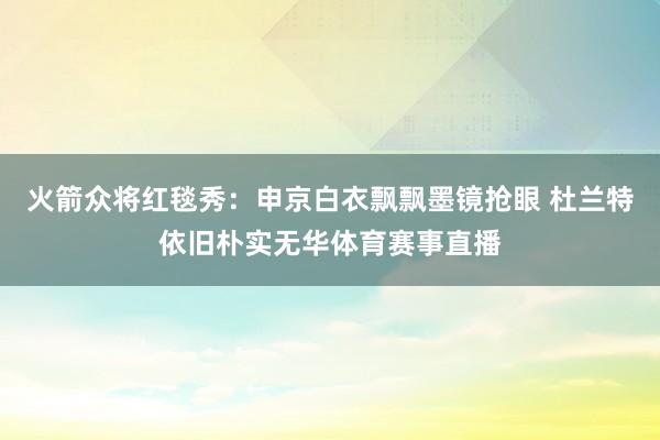 火箭众将红毯秀：申京白衣飘飘墨镜抢眼 杜兰特依旧朴实无华体育赛事直播