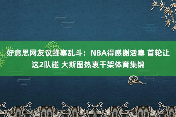 好意思网友议蜂塞乱斗：NBA得感谢活塞 首轮让这2队碰 大斯图热衷干架体育集锦