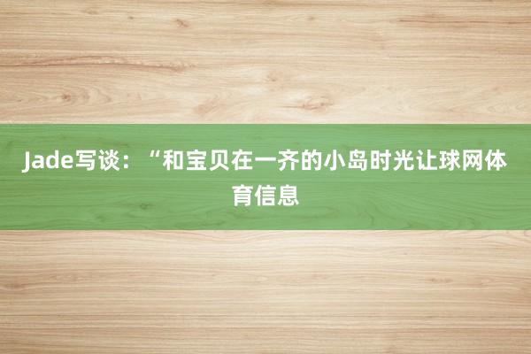 Jade写谈：“和宝贝在一齐的小岛时光让球网体育信息