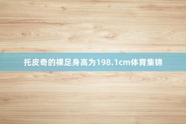 托皮奇的裸足身高为198.1cm体育集锦