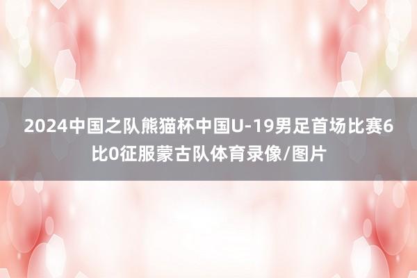 2024中国之队熊猫杯中国U-19男足首场比赛6比0征服蒙古队体育录像/图片