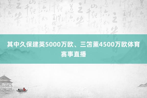 其中久保建英5000万欧、三笘薰4500万欧体育赛事直播