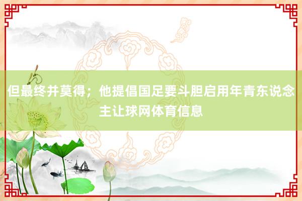 但最终并莫得;他提倡国足要斗胆启用年青东说念主让球网体育信息