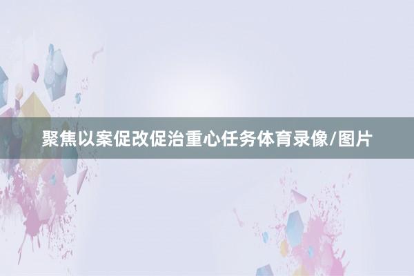 聚焦以案促改促治重心任务体育录像/图片