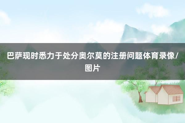 巴萨现时悉力于处分奥尔莫的注册问题体育录像/图片