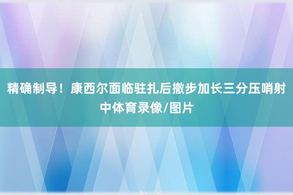精确制导！康西尔面临驻扎后撤步加长三分压哨射中体育录像/图片