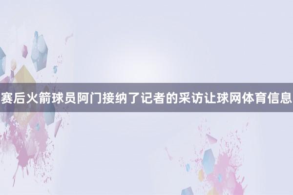赛后火箭球员阿门接纳了记者的采访让球网体育信息