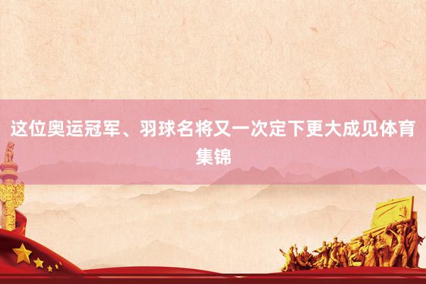 这位奥运冠军、羽球名将又一次定下更大成见体育集锦