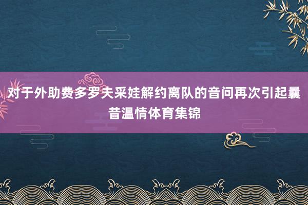对于外助费多罗夫采娃解约离队的音问再次引起曩昔温情体育集锦