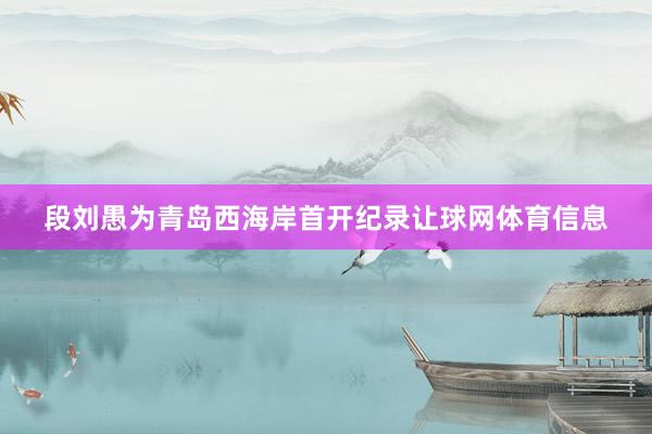 段刘愚为青岛西海岸首开纪录让球网体育信息