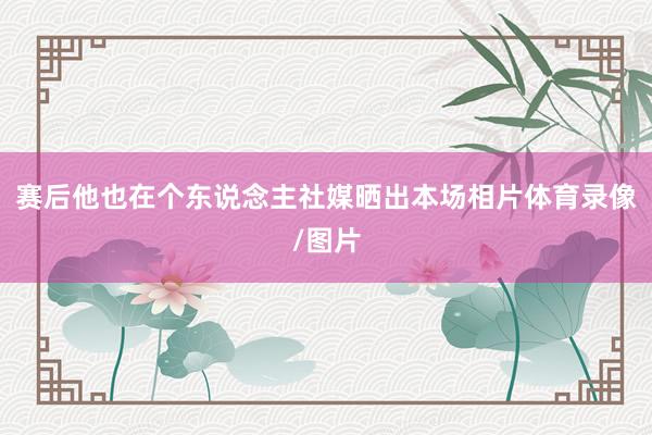 赛后他也在个东说念主社媒晒出本场相片体育录像/图片