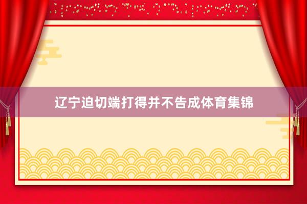 辽宁迫切端打得并不告成体育集锦