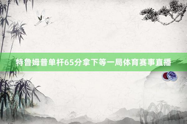 特鲁姆普单杆65分拿下等一局体育赛事直播