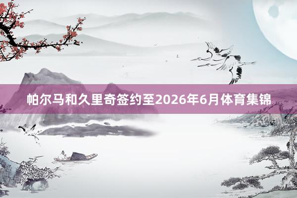 帕尔马和久里奇签约至2026年6月体育集锦