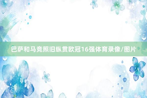 巴萨和马竞照旧纵贯欧冠16强体育录像/图片