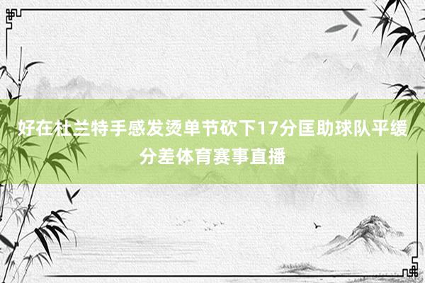 好在杜兰特手感发烫单节砍下17分匡助球队平缓分差体育赛事直播
