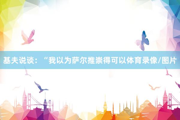 基夫说谈：“我以为萨尔推崇得可以体育录像/图片